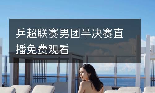 乒超聯(lián)賽男團(tuán)半決賽直播免費觀看